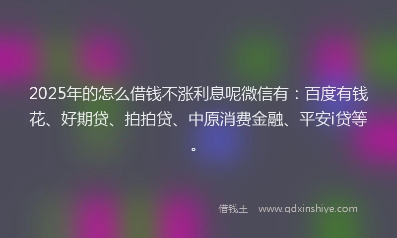 2025年的怎么借钱不涨利息呢微信有：百度有钱花、好期贷、拍拍贷、中原消费金融、平安i贷等。