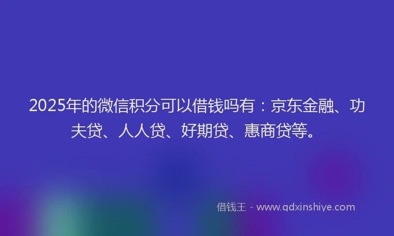 2025年的微信积分可以借钱吗有：京东金融、功夫贷、人人贷、好期贷、惠商贷等。