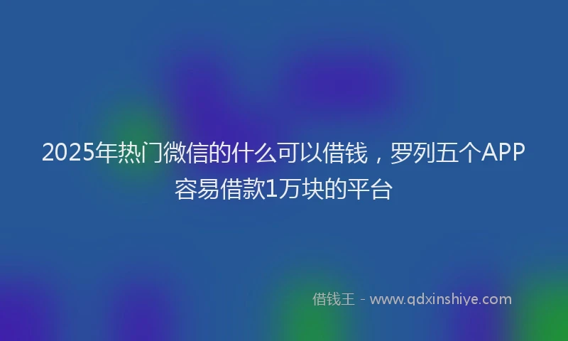 2025年热门微信的什么可以借钱，罗列五个APP容易借款1万块的平台