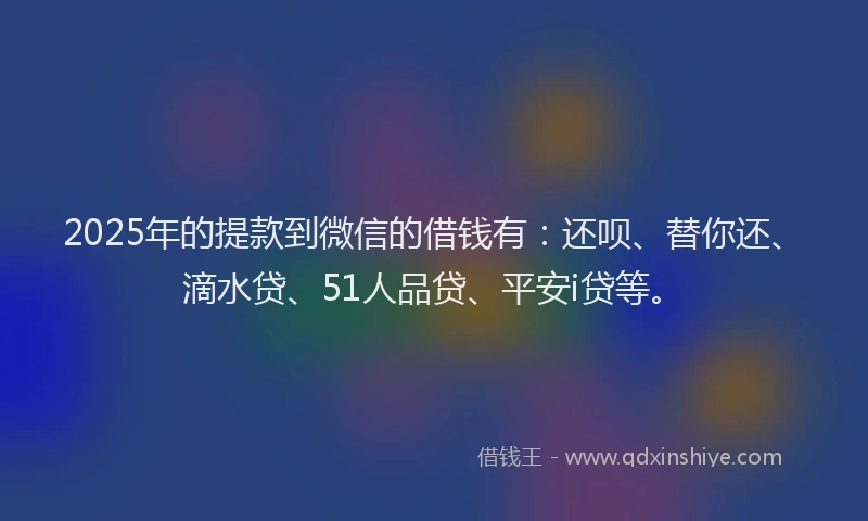 2025年的提款到微信的借钱有：还呗、替你还、滴水贷、51人品贷、平安i贷等。