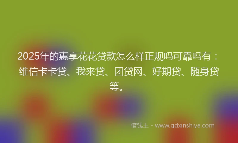 2025年的惠享花花贷款怎么样正规吗可靠吗有：维信卡卡贷、我来贷、团贷网、好期贷、随身贷等。