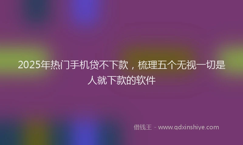 2025年热门手机贷不下款，梳理五个无视一切是人就下款的软件