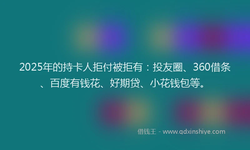 2025年的持卡人拒付被拒有：投友圈、360借条、百度有钱花、好期贷、小花钱包等。