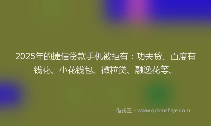 2025年的捷信贷款手机被拒有：功夫贷、百度有钱花、小花钱包、微粒贷、融逸花等。