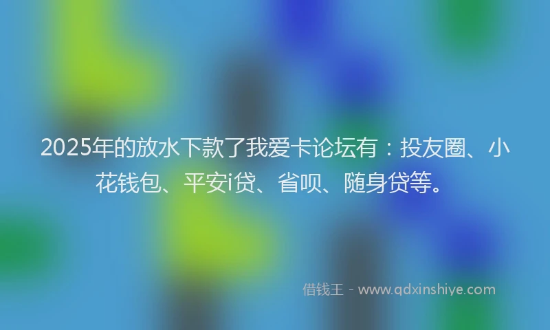 2025年的放水下款了我爱卡论坛有：投友圈、小花钱包、平安i贷、省呗、随身贷等。