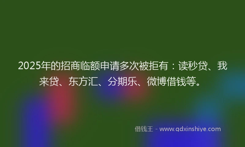 2025年的招商临额申请多次被拒有：读秒贷、我来贷、东方汇、分期乐、微博借钱等。