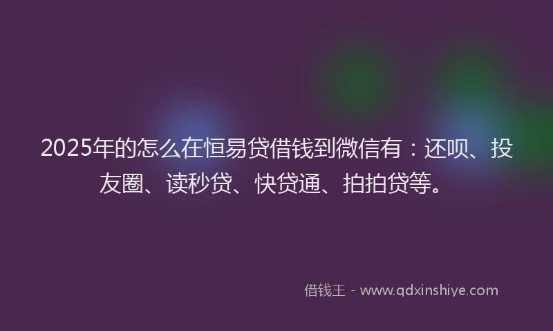 2025年的怎么在恒易贷借钱到微信有：还呗、投友圈、读秒贷、快贷通、拍拍贷等。