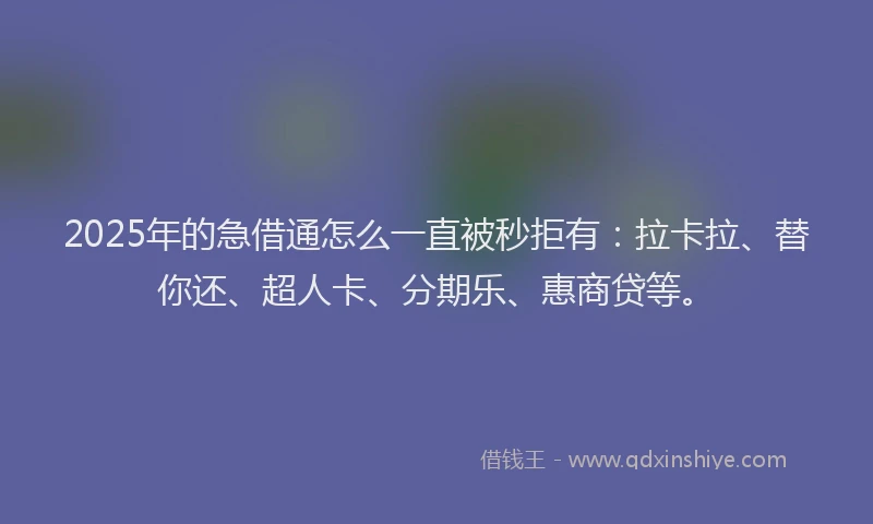 2025年的急借通怎么一直被秒拒有：拉卡拉、替你还、超人卡、分期乐、惠商贷等。