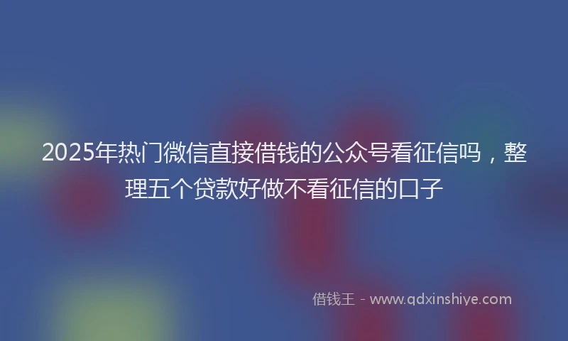 2025年热门微信直接借钱的公众号看征信吗，整理五个贷款好做不看征信的口子