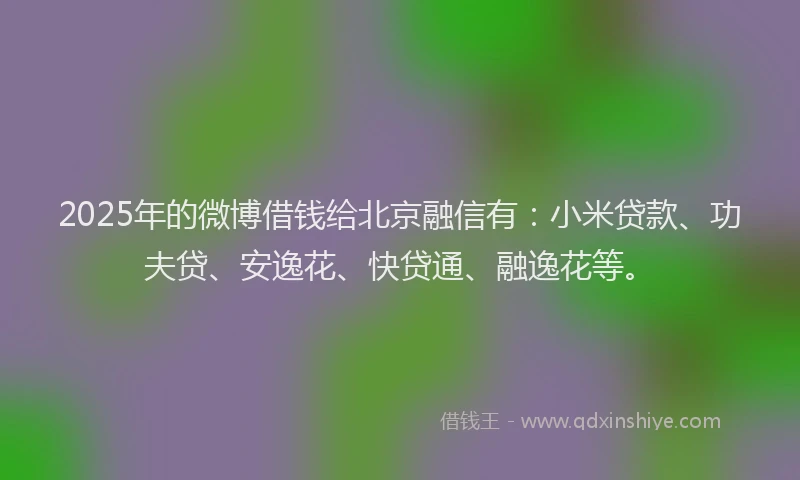 2025年的微博借钱给北京融信有：小米贷款、功夫贷、安逸花、快贷通、融逸花等。