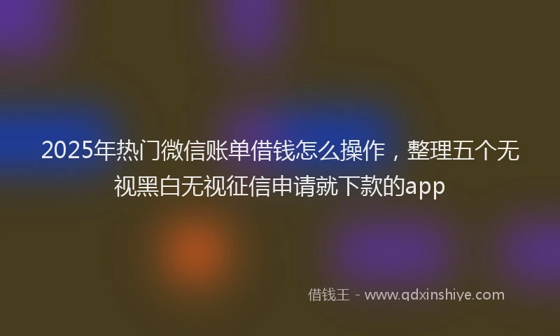 2025年热门微信账单借钱怎么操作，整理五个无视黑白无视征信申请就下款的app