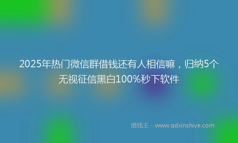 2025年热门微信群借钱还有人相信嘛，归纳5个无视征信黑白100%秒下软件