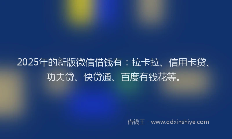 2025年的新版微信借钱有：拉卡拉、信用卡贷、功夫贷、快贷通、百度有钱花等。