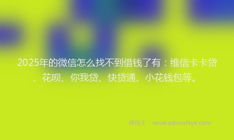 2025年的微信怎么找不到借钱了有：维信卡卡贷、花呗、你我贷、快贷通、小花钱包等。
