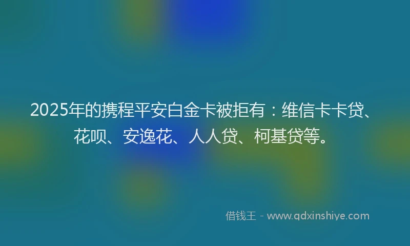 2025年的携程平安白金卡被拒有：维信卡卡贷、花呗、安逸花、人人贷、柯基贷等。
