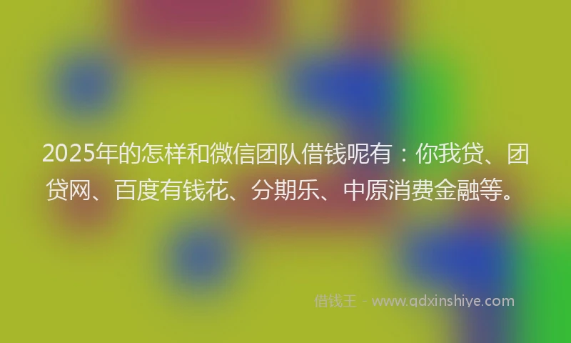 2025年的怎样和微信团队借钱呢有：你我贷、团贷网、百度有钱花、分期乐、中原消费金融等。