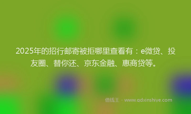 2025年的招行邮寄被拒哪里查看有：e微贷、投友圈、替你还、京东金融、惠商贷等。