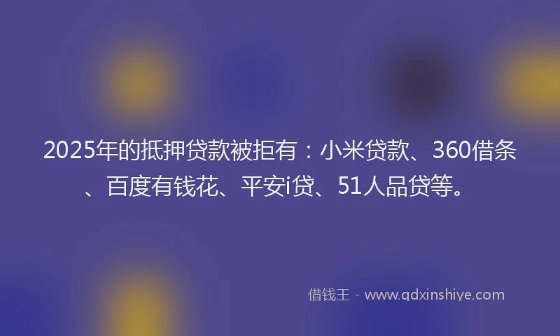 2025年的抵押贷款被拒有：小米贷款、360借条、百度有钱花、平安i贷、51人品贷等。