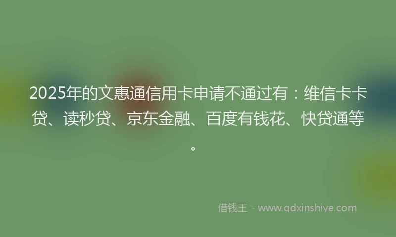 2025年的文惠通信用卡申请不通过有：维信卡卡贷、读秒贷、京东金融、百度有钱花、快贷通等。