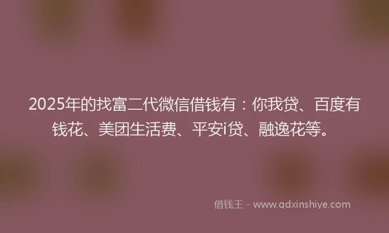 2025年的找富二代微信借钱有：你我贷、百度有钱花、美团生活费、平安i贷、融逸花等。