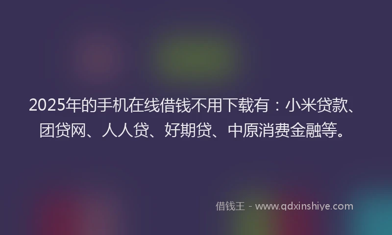 2025年的手机在线借钱不用下载有：小米贷款、团贷网、人人贷、好期贷、中原消费金融等。