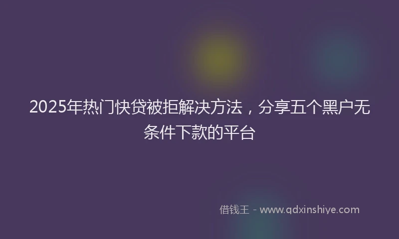 2025年热门快贷被拒解决方法，分享五个黑户无条件下款的平台