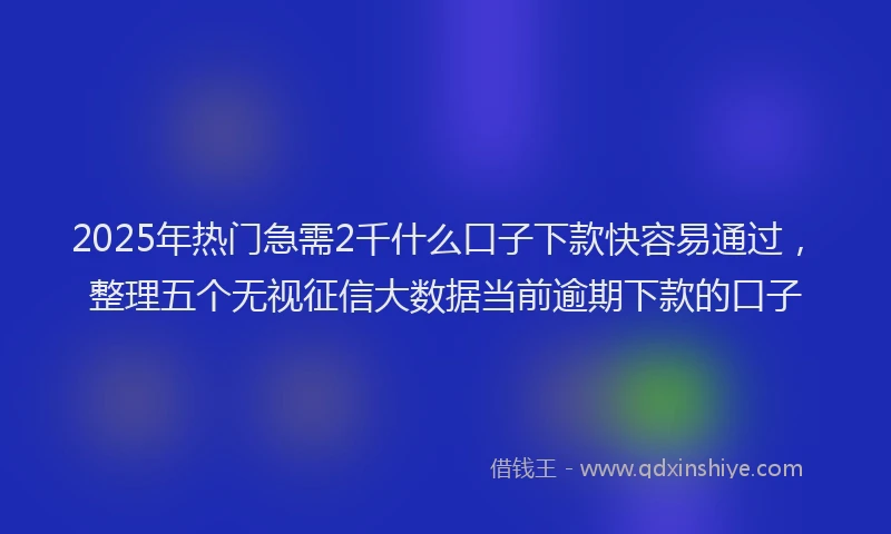 2025年热门急需2千什么口子下款快容易通过，整理五个无视征信大数据当前逾期下款的口子