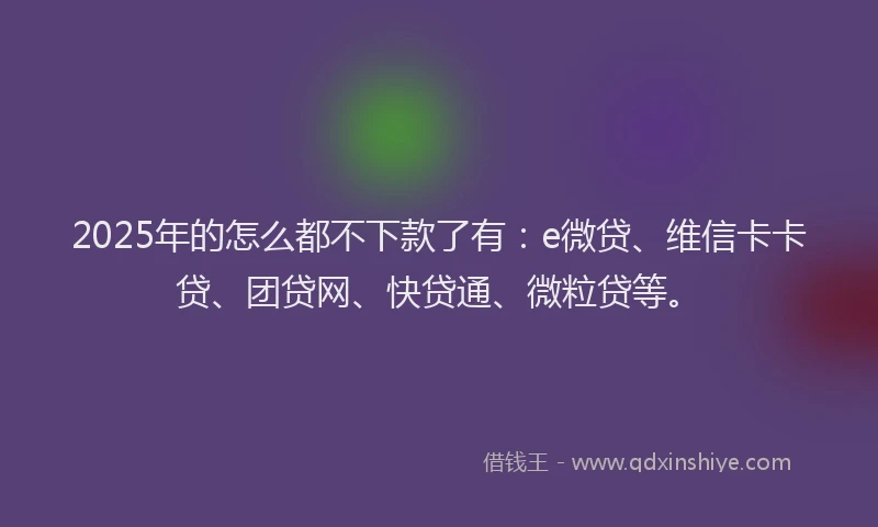 2025年的怎么都不下款了有：e微贷、维信卡卡贷、团贷网、快贷通、微粒贷等。