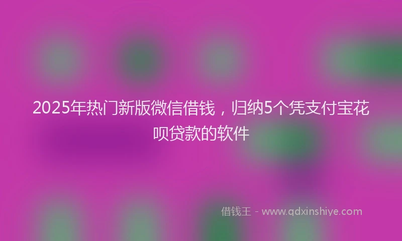 2025年热门新版微信借钱，归纳5个凭支付宝花呗贷款的软件
