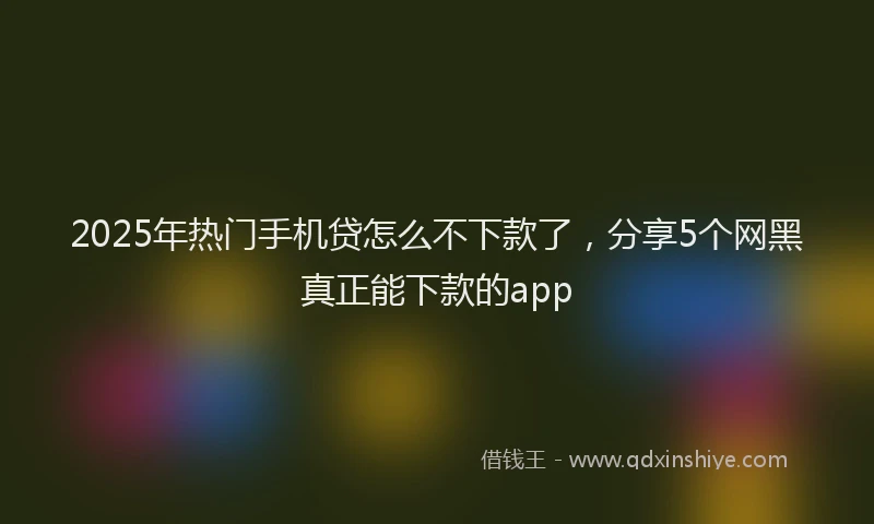 2025年热门手机贷怎么不下款了，分享5个网黑真正能下款的app