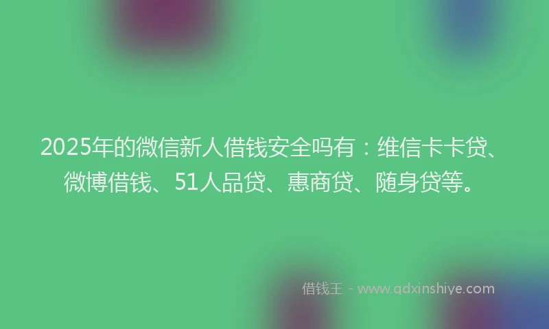 2025年的微信新人借钱安全吗有：维信卡卡贷、微博借钱、51人品贷、惠商贷、随身贷等。