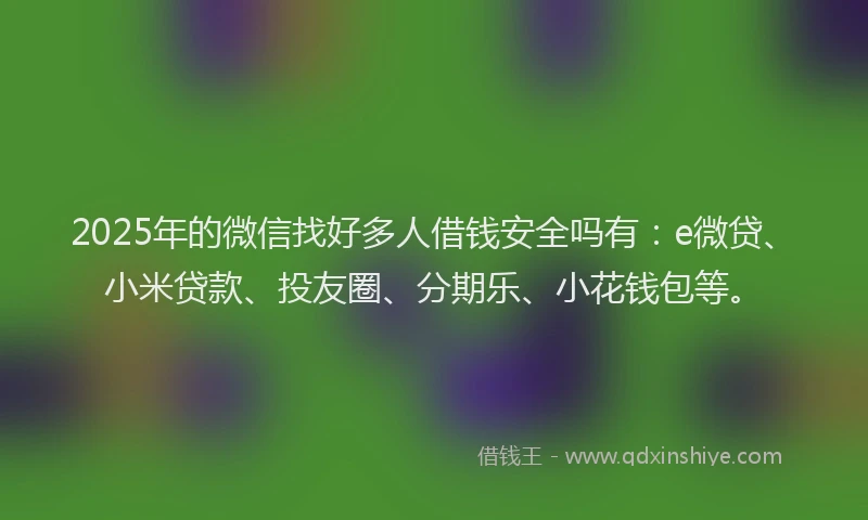 2025年的微信找好多人借钱安全吗有：e微贷、小米贷款、投友圈、分期乐、小花钱包等。