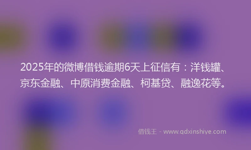 2025年的微博借钱逾期6天上征信有：洋钱罐、京东金融、中原消费金融、柯基贷、融逸花等。