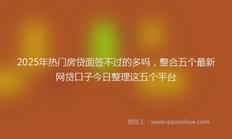2025年热门房贷面签不过的多吗，整合五个最新网贷口子今日整理这五个平台