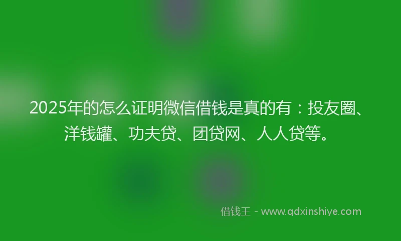 2025年的怎么证明微信借钱是真的有：投友圈、洋钱罐、功夫贷、团贷网、人人贷等。