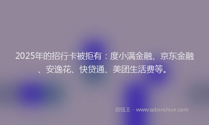 2025年的招行卡被拒有：度小满金融、京东金融、安逸花、快贷通、美团生活费等。