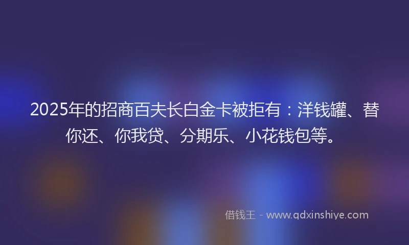 2025年的招商百夫长白金卡被拒有：洋钱罐、替你还、你我贷、分期乐、小花钱包等。