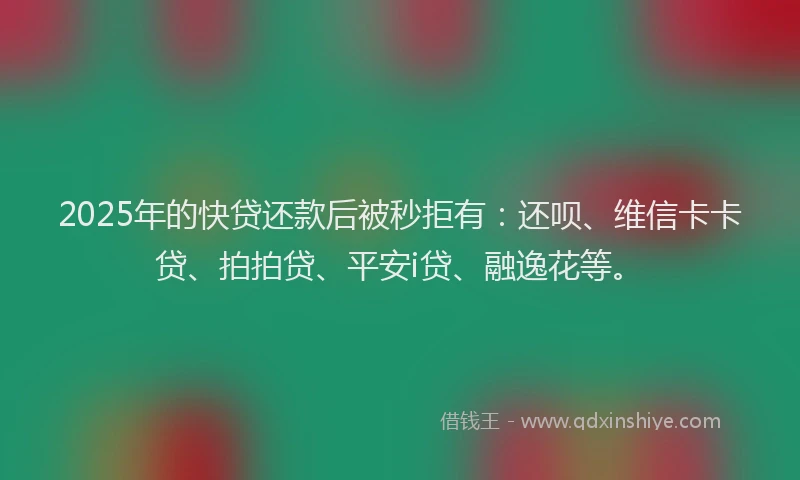 2025年的快贷还款后被秒拒有：还呗、维信卡卡贷、拍拍贷、平安i贷、融逸花等。