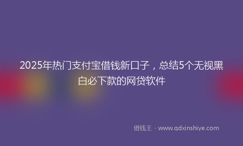 2025年热门支付宝借钱新口子，总结5个无视黑白必下款的网贷软件