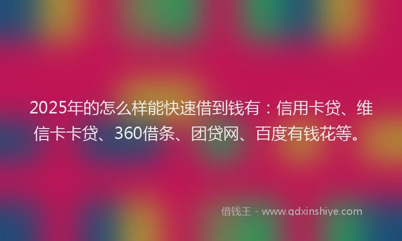 2025年的怎么样能快速借到钱有：信用卡贷、维信卡卡贷、360借条、团贷网、百度有钱花等。