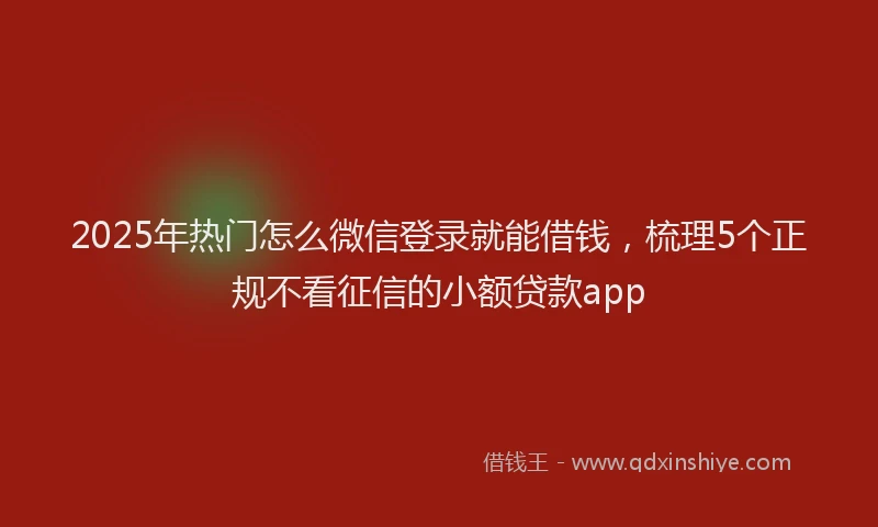 2025年热门怎么微信登录就能借钱，梳理5个正规不看征信的小额贷款app