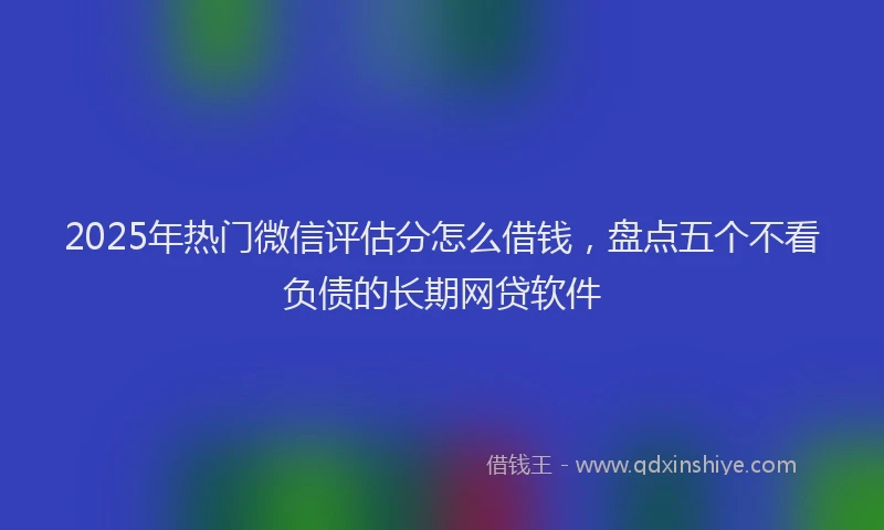 2025年热门微信评估分怎么借钱，盘点五个不看负债的长期网贷软件