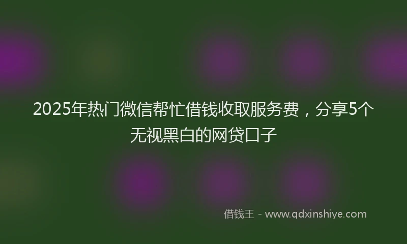 2025年热门微信帮忙借钱收取服务费，分享5个无视黑白的网贷口子