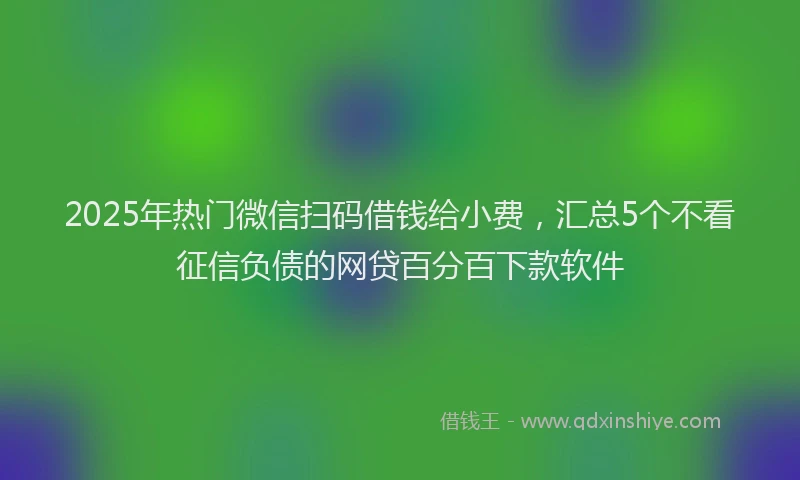 2025年热门微信扫码借钱给小费，汇总5个不看征信负债的网贷百分百下款软件