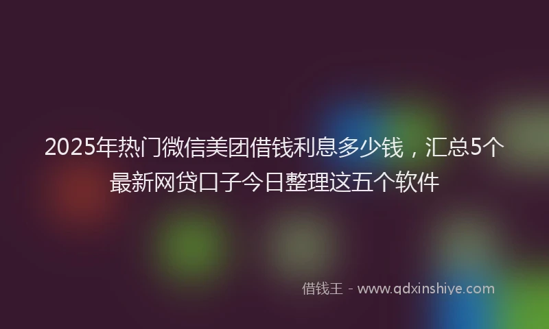 2025年热门微信美团借钱利息多少钱，汇总5个最新网贷口子今日整理这五个软件