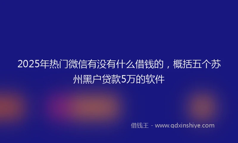 2025年热门微信有没有什么借钱的，概括五个苏州黑户贷款5万的软件