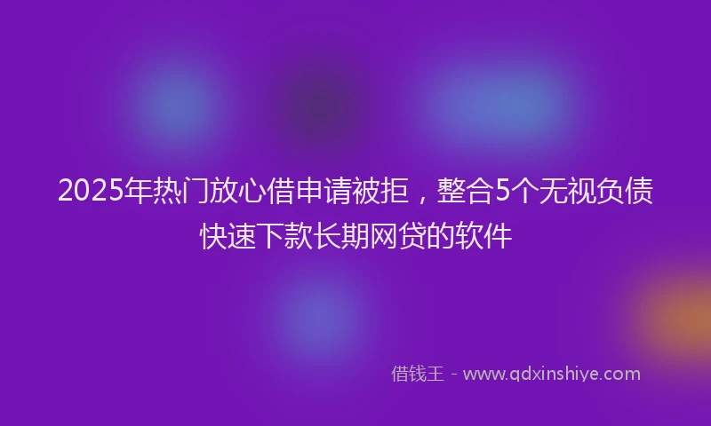 2025年热门放心借申请被拒，整合5个无视负债快速下款长期网贷的软件