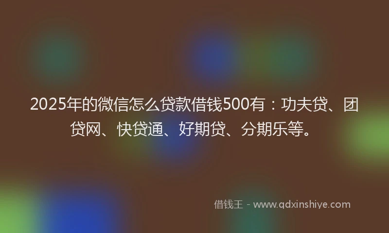 2025年的微信怎么贷款借钱500有：功夫贷、团贷网、快贷通、好期贷、分期乐等。