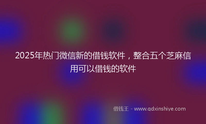2025年热门微信新的借钱软件，整合五个芝麻信用可以借钱的软件