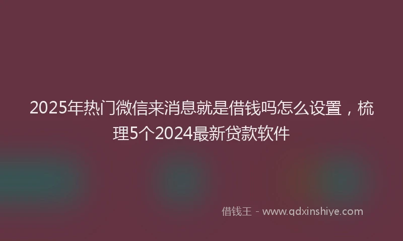 2025年热门微信来消息就是借钱吗怎么设置，梳理5个2024最新贷款软件